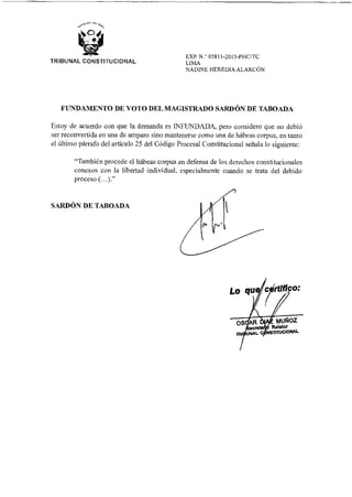 Lo qu
...
OS AR
L
re
rico:
•
MUÑOZ
Relator
SMUCIONAL
EXP. N.° 05811-2015-PHC/TC
LIMA
NADINE HEREDIA ALARCÓN
TRIBUNAL CONSTITUCIONAL
FUNDAMENTO DE VOTO DEL MAGISTRADO SARDÓN DE TABOADA
Estoy de acuerdo con que la demanda es INFUNDADA, pero considero que no debió
ser reconvertida en una de amparo sino mantenerse como una de hábeas corpus, en tanto
el último párrafo del artículo 25 del Código Procesal Constitucional señala lo siguiente:
"También procede el hábeas corpus en defensa de los derechos constitucionales
conexos con la libertad individual, especialmente cuando se trata del debido
proceso (...)."
SARDÓN DE TABOADA
 