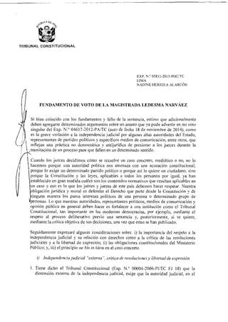TRIBUNAL CONSTITUCIONAL
EXP. N.° 05811-2015-PHOTC
LIMA
NADINE HEREDIA ALARCÓN
FUNDAMENTO DE VOTO DE LA MAGISTRADA LEDESMA NARVÁEZ
Si bien coincido con los fundamentos y fallo de la sentencia, estimo que adicionalmente
deben agregarse determinados argumentos sobre un asunto que ya pude advertir en mi voto
singular del Exp. N.° 04617-2012-PA/TC (auto de fecha 18 de noviembre de 2014), como
es la grave violación a la independencia judicial por algunas altas autoridades del Estado,
representantes de partidos políticos y específicos medios de comunicación, entre otros, que
reflejan una práctica no democrática y antijurídica de presionar a los jueces durante la
,tramitación de un proceso para que fallen en un determinado sentido.
Cuando los jueces decidimos cómo se resuelve un caso concreto, mediático o no, no lo
hacemos porque una autoridad política nos amenaza con una acusación constitucional,
porque lo exige un determinado partido político o porque así lo quiere un ciudadano, sino
porque la Constitución y las leyes, aplicables a todos los peruanos por igual, ya han
establecido en gran medida cuáles son los contenidos normativos que resultan aplicables en
un caso y eso es lo que los jueces y juezas de este país debemos hacer respetar. Nuestra
obligación jurídica y moral es defender el Derecho que parte desde la Constitución y de
Ninguna manera los puros intereses políticos de una persona o determinado grupo de
personas. Lo que nuestras autoridades, representantes políticos, medios de comunicación y
opinión pública en general deben hacer es fortalecer a una institución como el Tribunal
Constitucional, tan importante en las modernas democracias, por ejemplo, mediante el
respeto al proceso deliberativo previo una sentencia y, posteriormente, si se quiere,
mediante la crítica objetiva de sus decisiones, una vez que estas se han publicado.
Seguidamente expresaré algunas consideraciones sobre: i) la importancia del respeto a la
independencia judicial y su relación con derechos como a la crítica de las resoluciones
judiciales y a la libertad de expresión; ii) las obligaciones constitucionales del Ministerio
Público; y, iii) el principio ne bis in ídem en el caso concreto.
i) Independencia judicial "externa", crítica de resoluciones y libertad de expresión
1. Tiene dicho el Tribunal Constitucional (Exp. N.° 00004-2006-PUTC FJ 18) que la
dimensión externa de la independencia judicial, exige que la autoridad judicial, en el
 