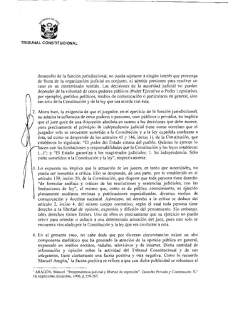 ‘)0.1cA
ida
TRIBUNAL CONSTITUCIONAL
desarrollo de la función jurisdiccional, no pueda sujetarse a ningún interés que provenga
de fuera de la organización judicial en conjunto, ni admitir presiones para resolver un
caso en un determinado sentido. Las decisiones de la autoridad judicial no pueden
depender de la voluntad de otros poderes públicos (Poder Ejecutivo o Poder Legislativo,
n por ejemplo), partidos políticos, medios de comunicación o particulares en general, sino
tan solo de la Constitución y de la ley que sea acorde con ésta.
2. Ahora bien, la exigencia de que el juzgador, en el ejercicio de la función jurisdiccional,
no admita la influencia de otros poderes o personas, sean públicos o privados, no implica
que el juez goce de una discreción absoluta en cuanto a las decisiones que debe asumir,
pues precisamente el principio de independencia judicial tiene como correlato que el
juzgador solo se encuentre sometido a la Constitución y a la ley expedida conforme a
ésta, tal como se desprende de los artículos 45 y 146, inciso 1), de la Constitución, que
establecen lo siguiente: "El poder del Estado emana del pueblo. Quienes lo ejercen lo
aten con las limitaciones y responsabilidades que la Constitución y las leyes establecen
(...)"; y "El Estado garantiza a los magistrados judiciales: 1. Su independencia. Sólo
están sometidos a la Constitución y la ley", respectivamente.
3. Lo expuesto no implica que la actuación de los jueces, en tanto que autoridades, no
pueda ser sometida a crítica. Ello se desprende, de una parte, por lo establecido en el
artículo 139, inciso 20, de la Constitución, que dispone que toda persona tiene derecho
"de formular análisis y críticas de las resoluciones y sentencias judiciales, con las
limitaciones de ley", el mismo que, como es de público conocimiento, es ejercido
plenamente mediante revistas y publicaciones especializadas, diversos medios de
comunicación y doctrina nacional. Asimismo, tal derecho a la crítica se deduce del
artículo 2, inciso 4, del mismo cuerpo normativo, según el cual toda persona tiene
derecho a la libertad de opinión, expresión y difusión del pensamiento. Sin embargo,
tales derechos tienen límites. Uno de ellos es precisamente que su ejercicio no pueda
servir para orientar o inducir a una determinada actuación del juez, pues este solo se
encuentra vinculado por la Constitución y la ley que sea conforme a esta.
4. En el presente caso, no cabe duda que por diversas circunstancias existe un alto
componente mediático que ha generado la atención de la opinión pública en general,
expresado en medios escritos, radiales, televisivos y de internet. Dicha cantidad de
información y opinión sobre la actividad del Tribunal Constitucional y de sus
integrantes, tiene ciertamente una faceta positiva y otra negativa. Como lo recuerda
Manuel Aragón,' la faceta positiva se refiere a que con dicha publicidad se robustece el
1 ARAGÓN, Manuel. "Independencia judicial y libertad de expresión". Derecho Privado y Constitución. N.°
10, septiembre.diciembre, 1996, p.259-267.
 