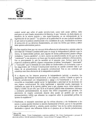 TRIBUNAL CONSTITUCIONAL
control social que sobre el poder jurisdiccional, como todo poder público, debe
realizarse en todo Estado democrático de Derecho, lo que "redunda, sin duda alguna, en
beneficio de la misma justicia y, más específicamente, en un reforzamiento de la
legitimación de los jueces"? Lo positivo de la publicidad de un caso judicial mediático
es que acerca la justicia constitucional a los ciudadanos de a pie, mostrándoles la forma
de protección de sus derechos fundamentales, así como los limites que tienen y deben
tener quienes administran justicia.
5. La fase negativa tiene que ver con que dicha afluencia de información y opinión sobre la
actividad del Tribunal Constitucional pone en riesgo la independencia judicial o por lo
menos, la imparcialidad judicial, pues algunas de dichas publicaciones pueden reflejar
verdaderos "juicios paralelos", es decir, juicios no jurisdiccionales en los que ya se ha
"condenado" a una persona y se busca que los jueces actúen conforme a dichos juicios.
Eso es precisamente lo que ha sucedido en el presente caso. Incluso antes de la
_ respectiva audiencia pública, algunos congresistas ya habían "investigado", "procesado"
y "concluido" que la demanda de autos debía ser desfavorable a la accionante y que si
los magistrados del Tribunal Constitucional resolvían en sentido contrario iban a ser
objeto de un procedimiento de acusación constitucional. Esa es una conducta que
constituye una clara afectación de la independencia judicial.
. Si a algunos no les interesa preservar la independencia judicial, a nosotros, los
magistrados del Tribunal Constitucional, si nos importa y mucho. Cuando se ejerce la
función jurisdiccional con independencia y apego a la Constitución y a la ley se
consolida un importante capital social: la legitimidad y autoridad de las decisiones de
este órgano constitucional. En dicha legitimidad y autoridad resulta importante la
confianza por parte de la opinión pública, pese a que, algunas veces, dicha opinión es
frágil y voluble. Es por ello, que "la fe en la opinión pública debe alimentarse, cultivarse
y sostenerse permanentemente. Es mucho más difícil conquistarla que perderla. Un
patrimonio de respeto construido durante años puede ser perdido por un solo
pronunciamiento infeliz que alimente las sospechas sobre la parcialidad política de
quienes lo expidieron".3
7. Finalmente, es necesario mencionar que las críticas abusivas y sin fundamento a los
jueces y juezas pueden lesionar su derecho fundamental al honor, que no lo han perdido
por su desempeño judicial y, además, puede constituir "uno de los sutiles mecanismos
destinados a ejercer una influencia ilícita en el ejercicio de su función jurisdiccional,
2 ídem p.260.
FIORILLO, Mario. "Corte Costituzionale e opinione pubblica". En: Corte Costituzionale e processi di
decisione politica. Atti del seminario di Otranto — Leoce svoltosi 1145 giugno 2004, p.121.
 