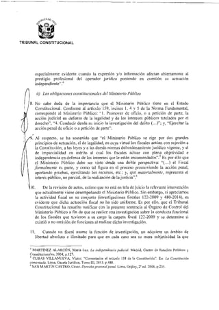 TRIBUNAL CONSTITUCIONAL
especialmente evidente cuando la expresión y/o información afectan abiertamente al
prestigio profesional del operador jurídico poniendo en cuestión su actuación
independiente".4
ii) Las obligaciones constitucionales del Ministerio Público
8. No cabe duda de la importancia que el Ministerio Público tiene en el Estado
Constitucional. Conforme al artículo 159, incisos 1, 4 y 5 de la Norma Fundamental,
corresponde al Ministerio Público: "1. Promover de oficio, o a petición de parte, la
acción judicial en defensa de la legalidad y de los intereses públicos tutelados por el
derecho", "4. Conducir desde su inicio la investigación del delito (...)"; y, "Ejercitar la
acción penal de oficio o a petición de parte".
Al respecto, se ha sostenido que "el Ministerio Público se rige por dos grandes
principios de actuación, el de legalidad, en cuya virtud los fiscales actúan con sujeción a
la Constitución, a las leyes y a las demás normas del ordenamiento jurídico vigente; y el
de imparcialidad en mérito al cual los fiscales actuar con plena objetividad e
independencia en defensa de los intereses que le están encomendados".5 Es por ello que
el Ministerio Público debe ser visto desde una doble perspectiva: "(...) el Fiscal
formalmente es parte, y como tal figura en el proceso promoviendo la acción penal,
aportando pruebas, ejercitando los recursos, etc.; y, que materialmente, representa el
interés público, no parcial, de la realización de la justicia".6
10. De la revisión de autos, estimo que no está en tela de juicio la relevante intervención
que actualmente viene desempeñando el Ministerio Público. Sin embargo, si apreciamos
la actividad fiscal en su conjunto (investigaciones fiscales 122-2009 y 480-2014), es
evidente que dicha actuación fiscal no ha sido uniforme. Es por ello, que el Tribunal
Constitucional ha resuelto notificar con la presente sentencia al Órgano de Control del
Ministerio Público a fin de que se realice una investigación sobre la conducta funcional
de los fiscales que tuvieron a su cargo la carpeta fiscal 122-2009 y se determine si
existió o no omisión de funciones al realizar dicha investigación.
11. Cuando un fiscal asume la función de investigación, no adquiere un ámbito de
libertad absoluto e ilimitado para que en cada caso sea su mera subjetividad la que
4 MARTINEZ ALARCÓN, María Luz. La independencia judicial. Madrid, Centro de Estudios Políticos y
Constitucionales, 2004, p.127.
5 CUBAS VILLANUEVA, Víctor. "Comentarios al articulo 158 de la Constitución". En: La Constitución
comentada. Lima, Gaceta Jurídica, Tomo III, 2013. p.480.
SAN MARTÍN CASTRO, César. Derecho procesal penal. Lima, Grijley, ed. 2006, p.235.
 