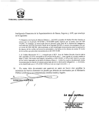 S.
AEZ
TRIBUNAL CONSTITUCIONAL
Inteligencia Financiera de la Superintendencia de Banca, Seguros y AFP, que concluye
en lo siguiente:
"1. Respecto a la Cuenta de Ahorros Dólares (...) del BCP, a nombre de Nadine Heredia Alarcón, se
conoce que en el periodo 20/10/2005 y 05/03/2009 recibió ingresos por un monto total de USD
216,062, sin embargo, la mencionada persona presentó como parte de su declaración indagatoria,
realizada ante el Fiscal Provincial Titular de la Segunda FECOR, el sustento documentarlo solo por
un monto de USD 168,700. Adicionalmente, se han identificado inconsistencias entre la numeración
de algunos de los recibos de honorarios presentados y las fechas de los abonos en cuenta. El monto
de los recibos que presentan inconsistencias es de USD 59,500.
2. El Crédito Hipotecario N.° (...) otorgado por el BCP favor de Nadine Heredia Alarcón habría
sido cancelado en forma anticipada en un periodo de 06 años (...) aun cuando el contrato establecía
hasta 15 años. Del monto total pagado, ascendente a USD 122,831, el 87% (USD 106,955) provino
de los fondos ingresados en la cuenta de ahorros dólares (...) sobre los cuales se ha detectado ciertas
inconsistencias en relación al sustento presentado durante su declaración indagatoria (...). Asimismo,
se ha identificado que el 13% (USD 15,876) no tiene un origen conocido (...).
16. En suma, tales documentos que aparecen en autos no hacen sino acreditar la
existencia de nuevos elementos de prueba que deberán ser merituados por el Ministerio
Público conforme a sus competencias constitucionales y legales.
Lo quj ertifico:
OS AZ MUÑOZ
Rehilar
CONSTITUCIONAL
 
