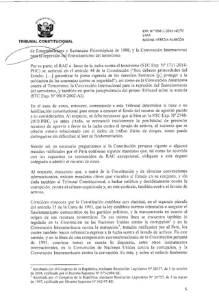es y Sustancias Psicotrópicas de 1988; y la Convención Internacional
epresión 1 financiamiento del terrorismo.
de Estu
EXP. 05811-2015-HC/TC
LIMA
NADINE HEREDIA ALARCÓN
TRIBUNAL CONSTITUCI 1 NAL
Por su parte, el RAC a favor de la lucha contra el terrorismo (STC Exp. N° 1711-2014-
PI-IC) se sustentó en el articulo 44 de la Constitución ("Son deberes primordiales del
Estado: [...1 garantizar la plena vigencia de los derechos humanos [y] proteger a la
población de las amenazas contra su seguridad"), así como en la Convención Americana
contra el Terrorismo; la Convención Internacional para la represión del financiamiento
del terrorismo, y también en previa jurisprudencia del propio Tribunal sobre la materia
(STC Exp. N° 0010-2002-AI).
En el caso de autos, entonces, corresponde a este Tribunal determinar si tiene o no
habilitación constitucional para entrar a conocer el fondo del recurso de agravio puesto
a su consideración. Al respecto, se debe reconocer que si bien en la STC Exp. N° 2748-
2010-PHC, ya antes citada, se reconoció inicialmente la posibilidad de presentar
recursos de agravio a favor de la lucha contra el lavado de activos, el sustento que se
ofreció estuvo relacionado con el delito de tráfico ilícito de drogas, como puede
distinguirse sin dificultad al leer su fundamentación.
Siendo así, es necesario preguntarnos si la Constitución peruana vigente o algunos
tratados ratificados por el Perú contienen algunos mandatos que, tal como ha ocurrido
con los supuestos ya reconocidos de RAC excepcional, obliguen a este órgano
colegiado a admitir el recurso de autos.
Al respecto, encuentro que, a partir de la Constitución y de diversas convenciones
internacionales, existen mandatos claros que vinculan al Estado en su conjunto, y sin
duda también al Tribunal Constitucional, a luchar enfática y decididamente contra la
corrupción, contra el crimen organizado y, en este contexto, también contra el lavado de
activos.
Considero entonces que la Constitución establece con claridad, en el segundo párrafo
del artículo 35 de la Carta de 1993, que la ley establece normas orientadas a asegurar el
funcionamiento democrático de los partidos políticos, y la transparencia en cuanto al
origen de sus recursos económicos. En esa misma línea se encuentra también lo
regulado en la Convención de las Naciones Unidas contra la corrupción] y en la
Convención Interamericana contra la corrupción'', tratados ratificados por el Perú, los
cuales también hacen referencia expresa a la lucha contra el lavado de activos. En este
sentido, y en la línea de una comprensión convencionalizada de la Constitución peruana
de 1993, conviene tomar en cuenta lo dispuesto, entre otros instrumentos
internacionales, en la Convención de Naciones Unidas contra la corrupción, y la
Convención Interamericana contra la corrupción. Es más, y sobre el nefasto fenómeno
3 Aprobada por el Congreso de la República, mediante Resolución Legislativa N° 28357, de 5 de octubre
de 2004, ratificada por el Decreto Supremo N° 075-2004-RE.
4 Aprobada por el Congreso de la República, mediante Resolución Legislativa N° 26757, de 5 de marzo
de 1997, ratificada por Decreto Supremo N° 012-97-RE
5
 