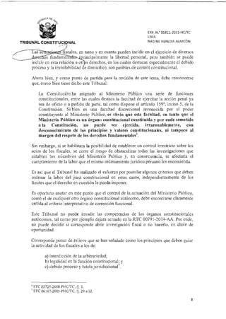 Las ac
fundamen
incluir en esta relación a otr
proceso y la inviolabilidad
fiscales, en tanto y en cuanto pueden incidir en el ejercicio de diversos
incipalmente la libertad personal, pero también se puede
s derechos, en los cuales destacan especialmente el debido
e domicilio), son pasibles de control constitucional.
EXP. N. 05811-2015-HC/TC
LIMA
NADINE HEREDIA ALARCÓNTRIBUNAL CONSTITUCIONAL
Ahora bien, y como punto de partida para la revisión de este tema, debe reconocerse
que, como bien tiene dicho este Tribunal:
La Constitución ha asignado al Ministerio Público una serie de funciones
constitucionales, entre las cuales destaca la facultad de ejercitar la acción penal ya
sea de oficio o a pedido de parte, tal como dispone el artículo 159°, inciso 5, de la
Constitución. Si bien es una facultad discrecional reconocida por el poder
constituyente al Ministerio Público, es obvio que esta facultad, en tanto que el
Ministerio Público es un órgano constitucional constituido y por ende sometido
a la Constitución, no puede ser ejercida, irrazonablemente, con
desconocimiento de los principios y valores constitucionales, ni tampoco al
margen del respeto de los derechos fundamentales6.
Sin embargo, si se habilitara la posibilidad de establecer un control irrestricto sobre los
actos de los fiscales, se corre el riesgo de obstaculizar todas las investigaciones que
entablen los miembros del Ministerio Publico y, en consecuencia, se afectaría el
cumplimiento de la labor que el mismo ordenamiento jurídico peruano les encomienda.
Es así que el Tribunal ha realizado el esfuerzo por postular algunos criterios que deben
ordenar la labor del juez constitucional en estos casos, independientemente de los
límites que el derecho en cuestión le pueda imponer.
Es oportuno anotar en este punto que el control de la actuación del Ministerio Público,
corno el de cualquier otro órgano constitucional autónomo, debe encontrarse claramente
ceñida al criterio interpretativo de corrección funcional.
Este Tribunal no puede invadir las competencias de los órganos constitucionales
autónomos, tal corno por ejemplo dejara sentado en la RTC 00791-2014-AA. Por ende,
no puede decidir si corresponde abrir investigación fiscal o no hacerlo, en clave de
oportunidad.
Corresponde poner de relieve que se han señalado como los principios que deben guiar
la actividad de los fiscales a los de:
a) interdicción de la arbitrariedad;
b) legalidad en la función constitucional; y
c) debido proceso y tutela jurisdicciona17.
STC 02725-2008-PHUTC, fj. 3.
STC 06167-2005-PHC/TC, 8. 29 a 32.
8
 