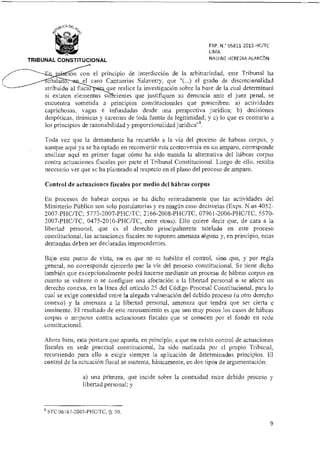 EXP. N.° 05811-2015-HUTC
LIMA
NADINE HEREDIA ALARCÓNTRIBUNAL CONSTITUCIONAL
ón con el principio de interdicción de la arbitrariedad, este Tribunal ha
el caso Cantuarias Salaverry, que "(...) el grado de discrecionalidad
atribuido al fisca .: que realice la investigación sobre la base de la cual determinará
si existen elementos su:- lentes que justifiquen su denuncia ante el juez penal, se
encuentra sometida a principios constitucionales que proscriben: a) actividades
caprichosas, vagas e infundadas desde una perspectiva jurídica; b) decisiones
despóticas, tiránicas y carentes de toda fuente de legitimidad; y c) lo que es contrario a
los principios de razonabilidad y proporcionalidad juridicang.
Toda vez que la demandante ha recurrido a la vía del proceso de habeas corpus, y
aunque aquí ya se ha optado en reconvertir esta controversia en un amparo, corresponde
analizar aquí en primer lugar cómo ha sido tratada la alternativa del hábeas corpus
contra actuaciones fiscales por parte el Tribunal Constitucional. Luego de ello, resulta
necesario ver que se ha planteado al respecto en el plano del proceso de amparo.
Control de actuaciones fiscales por medio del hábeas corpus
En procesos de habeas corpus se ha dicho reiteradamente que las actividades del
Ministerio Público son solo postulatorias y en ningún caso decisorias (Exps. N.os 4052-
2007-PHC/TC; 5773-2007-PHC/TC, 2166-2008-PHC/TC, 07961-2006-PHC/TC, 5570-
2007-PHC/TC, 0475-2010-PHC/TC, entre otros). Ello quiere decir que, de cara ala
libertad personal, que es el derecho principalmente tutelado en este proceso
constitucional, las actuaciones fiscales no suponen amenaza alguna y, en principio, estas
demandas deben ser declaradas improcedentes.
Bajo este punto de vista, no es que no se habilite el control, sino que, y por regla
general, no corresponde ejercerlo por la vía del proceso constitucional. Se tiene dicho
también que excepcionalmente podrá hacerse mediante un proceso de habeas corpus en
cuanto se vulnere o se configure una afectación a la libertad personal o se afecte un
derecho conexo, en la línea del artículo 25 del Código Procesal Constitucional, para lo
cual se exige conexidad entre la alegada vulneración del debido proceso (u otro derecho
conexo) y la amenaza a la libertad personal, amenaza que tendrá que ser cierta e
inminente. El resultado de este razonamiento es que son muy pocos los casos de hábeas
corpus o amparos contra actuaciones fiscales que se conocen por el fondo en sede
constitucional.
Ahora bien, esta postura que apunta, en principio, a que no exista control de actuaciones
fiscales en sede procesal constitucional, ha sido matizada por el propio Tribunal,
recurriendo para ello a exigir siempre la aplicación de determinados principios. El
control de la actuación fiscal se sustenta, básicamente, en dos tipos de argumentación:
a) una primera, que incide sobre la conexidad entre debido proceso y
libertad personal; y
8 STC 06167-2005-PILC/TC, fi. 30.
nata
9
 