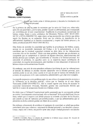 EXP. N.° 05811-2015-HC/TC
LIMA
NADINE HEREDIA ALARCÓNTRIBUNAL CONSTITUCIONAL
b d que incide sobre el debido proceso y descarta la vinculación con
e tad personal.
En la primera de ellas c parte de reconocer que los actos del fiscal son, sobre todo,
actos de una autoridad y, por lo tanto, pueden incurrir en arbitrariedad, que corresponde
ser controlada por el juez constitucional. Establecida la procedencia excepcional del
habeas corpus frente a actos arbitrarios del Ministerio Público (STC 06167-2005-
1-1C/TC y 02725-2008-PHC/TC, entre otras), se han reconocido tres criterios que deben
seguir los fiscales en su actuación. Estos son los criterios de interdicción de la
arbitrariedad, legalidad en la función constitucional y respeto del debido proceso y la
tutela jurisdiccional (STC 06167-2005-DC/TC).
Otra forma de entender la conexidad que habilita la procedencia del habeas corpus,
aunque no se desprende claramente del Código o de la jurisprudencia, es la de
considerar que la eventual conexidad existente no debe darse en las vulneraciones
concretas sino en los derechos9. Dicho con otras palabras, bastaría que en abstracto se
comprenda que se compromete el ejercicio de algunos derechos, manifestaciones del
debido proceso por ejemplo, que naturalmente se vinculan a la libertad personal. Así
entendido el problema, en aquellos casos no se requeriría mayor acreditación de
conexidad, sin negarla necesariamente, para habilitar en esas situaciones el ejercicio de
hábeas corpus contra actuaciones fiscales.
Sin embargo, una tesis de esta naturaleza enfrenta el problema de que las vulneraciones
al derecho de defensa se pueden vincular claramente con la libertad personal, pero
también puede no ser así, corno sucede en el caso de que se vulnere ese derecho en el
contexto de un proceso civil o uno contencioso administrativo, por citar unos ejemplos.
La segunda respuesta a este problema parte de una crítica a la argumentación en torno a
la "influencia en la decisión judicial", crítica que se formula en el caso Mejía
Valenzuela (01887-2010-PHC/TC). Allí se intentó superar esta forma de entender la
conexidad inicialmente invocada, buscando generar una construcción distinta que
habilite el control de actuaciones fiscales en el hábegs corpus.
En dicho caso el Tribunal Constitucional partió asumiendo que le corresponde realizar
un control "estrictamente constitucional, más no funcional" de la actividad fiscal. En esa
línea, señaló que el respeto a un debido proceso se extiende a la labor de los fiscales,
aun cuando se trate de supuestos pre-jurisdiccionales, y que las arbitrariedades que se
presenten en dicho contexto podían ser objeto de su control.
Sin embargo, al momento de establecer el parámetro de conexidad, se señaló que podían
controlarse actos que vulneren o amenacen la libertad personal o sus derechos conexos.
Luego, según este criterio, era posible optar entre alegar libertad personal o un derecho
GARCÍA CA VERO, Percy. La relación de conexidad en el hábeas corpus conexo. En: Anuario de
Derecho Penal 2008. Fondo Editorial PUCP, 2009.
10
 