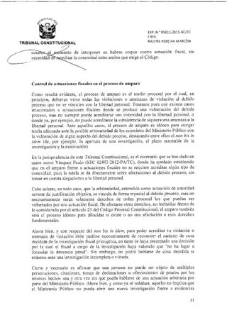 EXP. N. 05811-201511C/TC
LIMA
TRIBUNAL CONSTITUCIONAL
NADINE HEREDIA ALARCÓN
cone
necesidad editar la conexidad entre ambos que exige el Código.
ento de interponer un habeas corpus contra actuación fiscal, sin
Control de actuaciones fiscales en el proceso de amparo
Como resulta evidente, el proceso de amparo es el medio procesal por el cual, en
principio, debieran verse todas las violaciones o amenazas de violación al debido
proceso que no se vinculen con la libertad personal. Tenemos pues que existen casos
relacionados a actuaciones fiscales donde se produce una vulneración del debido
proceso, mas no siempre puede acreditarse una conexidad con la libertad personal, o
donde ya, por ejemplo, no puede acreditarse la subsistencia de siquiera una amenaza a la
libertad personal. Ante aquellos casos, el proceso de amparo es idóneo para otorgar
tutela adecuada ante la posible arbitrariedad de los miembros del Ministerio Público con
la vulneración de algún aspecto del debido proceso, destacando entre ellos el non bis in
ídem (de, por ejemplo, la apertura de una investigación, el plazo razonable de la
investigación y la motivación).
En la jurisprudencia de este Tribunal Constitucional, es el escenario que se han dado en
casos como Vásquez Paulo (STC 02493-2012-PA/TC), donde ha quedado establecido
que en el amparo frente a actuaciones fiscales no se requiere acreditar algún tipo de
conexidad, pues la tutela se da directamente sobre afectaciones al debido proceso, sin
tomar en cuenta alegaciones a la libertad personal.
Cabe aclarar, en todo caso, que la arbitrariedad, entendida como actuación de autoridad
carente de justificación objetiva, se vincula de forma especial al debido proceso, mas no
necesariamente serán solamente derechos de orden procesal los que puedan ser
vulnerados por una actuación fiscal. De afectarse otros derechos, no incluidos dentro de
lo considerado por el articulo 25 del Código Procesal Constitucional, el amparo también
será el proceso idóneo para dilucidar si existe o no una afectación a esos derechos
fundamentales.
Ahora bien, y con respecto del non bis in ídem, para poder acreditar su violación o
amenaza de violación debe partirse necesariamente de reconocer el carácter de cosa
decidida de la investigación fiscal primigenia, en tanto se haya presentado una decisión
por la cual el fiscal a cargo de la investigación haya valorado que "no ha lugar a
formular la denuncia penal". Sin embargo, no podrá hablarse de cosa decidida si
estamos ante una investigación incompleta o viciada.
Cierto y necesario es afirmar que una persona no puede ser objeto de múltiples
persecuciones, citaciones, tomas de declaraciones u ofrecimientos de prueba por los
mismos hechos una y otra vez sin que pueda hablarse de una actuación arbitraria por
parte del Ministerio Público. Ahora bien, y como ya se señalara, aquello no implica que
el Ministerio Público no pueda abrir una nueva investigación frente a evidencias
11
 