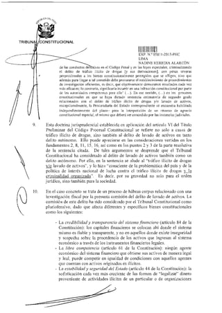 eu
D$1.
0
TRIBUNA CONSTITUCIONAL
de las conductas de
H
EXP. N.° 05811-2015-PHC
LIMA
NADINE HEREDIA ALARCÓN
as en el Código Penal y en las leyes especiales, criminalizando
el delito de tráfico ilícito de drogas [y sus derivaciones], con penas severas
proporcionales a los bienes constitucionalmente protegidos que se afligen, sino que
además para llegar a tal cometido debe procurarse el establecimiento de procedimientos
de investigación eficientes, es decir, que objetivamente demuestren resultados cada vez
más eficaces; lo contrario, significaría incurrir en una infracción constitucional por parte
de las autoridades competentes para ello' (...). En ese sentido, (...) en los procesos
constitucionales en que se haya dictado sentencia estimatoria de segundo grado
relacionados con el delito de tráfico ilícito de drogas y/o lavado de activos,
excepcionalmente, la Procuraduría del Estado correspondiente se encuentra habilitada
independientemente del plazo— para la interposición de un recurso de agravio
constitucional especial, el mismo que deberá ser concedido por las instancias judiciales.
9. Esta doctrina1urisprudencial establecida en aplicación del artículo VI del Título
Preliminar del Código Procesal Constitucional se refiere no solo a casos de
tráfico ilícito de drogas, sino también al delito de lavado de activos en tanto
delito autónomo. Ello puede apreciarse en las consideraciones vertidas en los
fundamentos 2, 8, 11, 15, 16, así como en los puntos 2 y 3 de la parte resolutiva
de la sentencia citada. De tales argumentos se desprende que el Tribunal
Constitucional ha considerado al delito de lavado de activos también como un
delito autónomo. Por ello, en la sentencia se alude al "tráfico ilícito de drogas
y/o lavado de activos", y lo hizo "consciente de la problemática del país y de la
política de interés nacional de lucha contra el tráfico ilícito de drogas y la
criminalidad organizada". Es decir, por su gravedad no solo para el orden
jurídico, sino también para la sociedad.
10. En el caso concreto se trata de un proceso de hábeas corpus relacionado con una
investigación fiscal por la presunta comisión del delito de lavado de activos. La
comisión de este delito ha sido considerado por el Tribunal Constitucional como
pluriofensivo, dado que afecta diferentes y específicos bienes constitucionales
como los siguientes:
- La credibilidad y transparencia del sistema financiero (artículo 84 de la
Constitución): los capitales financieros se colocan ahí donde el sistema
mismo es fiable y transparente, y no en aquellos donde existe inseguridad
y sospecha sobre la procedencia de los activos que ingresan al sistema
económico a través de los instrumentos financieros legales.
- La libre competencia (artículo 61 de la Constitución): ningún agente
económico del sistema financiero que obtiene sus activos de manera legal
y leal, puede competir en igualdad de condiciones con aquellos agentes
que cuentan con activos originados en ilícitos.
- La estabilidad y seguridad del Estado (artículo 44 de la Constitución): la
sofisticación cada vez más creciente de las formas de "legalizar" dinero
proveniente de actividades ilícitas de un particular o de organizaciones
 