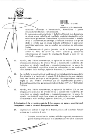 30CA ID
"Pc;
TRIBU L CONSTITUCIONAL
EXP N ° 05811-2015-PHC
LIMA
NADINE HEREDIA ALARCÓN
criminales na ionales o internacionales, desestabiliza y genera
inseguridad en el Estados y en la sociedad.
- El sistema democrático (artículo 43 de la Constitución): toda democracia
se asienta no solo en la libertad, igualdad y propiedad, sino también en la
estimulación permanente de creación de riqueza como señala el artículo
59 de la Constitución; sin embargo, la creación de riqueza a la que se
alude es aquella que se genera mediante instrumentos y actividades
permitidas legalmente, mas no aquellas que provienen de actividades
ilícitas.
- La administración de justicia (artículo 139 de la Constitución), por
cuanto el delito de lavado de activos dificulta y obstaculiza
ostensiblemente el proceso de investigación llevado a cabo por las
autoridades competentes.
11. Por ello, este Tribunal considera que, en aplicación del artículo 201, de una
interpretación sistemática del artículo 202 de la Constitución y conforme a lo
expuesto en los párrafos precedentes, es competente para revisar, vía recurso de
agravio constitucional, específicas sentencias estimatorias en los siguientes
casos: a) tráfico ilícito de drogas, b) lavado de activos; y, c) terrorismo.
12. De otro lado, la investigación de lavado de activos iniciada contra la demandante
debe dilucidar si se ha afectado el artículo 35 de la Constitución, que establece
como bien tutelado, en lo que le resulte aplicable, "la transparencia en cuanto al
origen de (los) recursos económicos (de las organizaciones políticas)";
disposición constitucional que es desarrollada por la Ley 28094, Ley de Partidos
Políticos.
13. Por ello, este Tribunal considera que, en aplicación del artículo 201, de una
interpretación sistemática del artículo 202 de la Constitución y conforme a lo
expuesto en los párrafos precedentes, es competente para revisar, vía recurso de
agravio constitucional, específicas sentencias estimatorias en los siguientes
casos: a) tráfico ilícito de drogas, b) lavado de activos; y, c) terrorismo.
Delimitación de la pretensión materia de los recursos de agravio constitucional
interpuestos contra la sentencia de segunda instancia
14. El procurador público a cargo de la defensa jurídica del Ministerio Público
sostiene que la sentencia de vista:
- Contiene una motivación aparente al haber expresado erróneamente
que la investigación recaída en la carpeta fiscal 480-2014, vulnera el
 