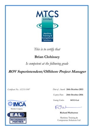 This is to certify that
Brian Clohissey
Is competent at the following grade
ROV Superintendent/Offshore Project Manager
Date of Award: 24th October 2013
Expiry Date: 24th October 2016
Issuing Centre: MTCS Ltd
Richard Warburton
Maritime Training &
Competence Solutions Ltd
Certificate No : CC13-1107
Member Company
 