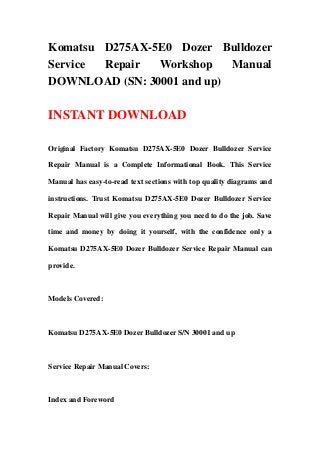 Komatsu D275AX-5E0 Dozer Bulldozer
Service Repair Workshop Manual
DOWNLOAD (SN: 30001 and up)
INSTANT DOWNLOAD
Original Factory Komatsu D275AX-5E0 Dozer Bulldozer Service
Repair Manual is a Complete Informational Book. This Service
Manual has easy-to-read text sections with top quality diagrams and
instructions. Trust Komatsu D275AX-5E0 Dozer Bulldozer Service
Repair Manual will give you everything you need to do the job. Save
time and money by doing it yourself, with the confidence only a
Komatsu D275AX-5E0 Dozer Bulldozer Service Repair Manual can
provide.
Models Covered:
Komatsu D275AX-5E0 Dozer Bulldozer S/N 30001 and up
Service Repair Manual Covers:
Index and Foreword
 