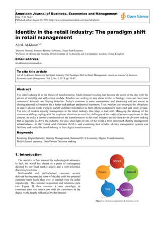 American Journal of Business, Economics and Management
2014; 2(3): 76-87
Published online August 10, 2014 (http://www.openscienceonline.com/journal/ajbem)
Identity in the retail industry: The paradigm shift
in retail management
Ali M. Al-Khouri1, 2
1
Director General, Emirates Identity Authority, United Arab Emirates
2
Professor of Identity and Security, British Institute of Technology and E-Commerce, London, United Kingdom
Email address
ali.alkhouri@emiratesid.ae
To cite this article
Ali M. Al-Khouri. Identity in the Retail Industry: The Paradigm Shift in Retail Management. American Journal of Business,
Economics and Management. Vol. 2, No. 3, 2014, pp. 76-87.
Abstract
The retail industry is in the throes of transformation. Multi-channel retailing has become the norm of the day with the
advent of mobility and self-service models. Retailers are seeking to stay ahead of the technology curve and meet new
customers’ demands and buying behavior. Today’s customer is more consummate and discerning and not averse to
sharing personal information for a better and perhaps preferential treatment. Thus, retailers are seeking to be ubiquitous
in today’s digital world trying to garner customer information in their efforts to maximize their reach and points of sale.
The role of modern identity management in the retail industry thus plays a dual role. Managing the identity of the
customers while grappling with the employee identities to meet the challenges of the reality of remote operations. In this
context, we make a cursive examination on the transformation in the retail industry and the data driven decision making
that is expected to drive the industry. We also shed light on one of the world’s most renowned identity management
infrastructures—in the United Arab Emirates (UAE)—and examining how reliable identity management systems can
facilitate and enable the retail industry in their digital transformation.
Keywords
Retailing, Digital Identity, Identity Management, National ID, E-Economy, Digital Transformation,
Multi-channel presence, Data Driven Decision making
1. Introduction
The world is a flux induced by technological advances.
In fact, the world has shrunk to a point of convergence
dictated by universal market access and a well-informed,
discerning customer.
Multi-modal and multi-channel customer service
delivery has become the norm of the day with the potential
customer more likely than ever to interact with the seller
impulsively. The customer acquisition and retention cycle
(see Figure 1) then assumes a new paradigm in
communication and interaction with the customers in the
digital world largely influenced by the Internet.
Figure 1. Customer acquisition & retention cycle
 