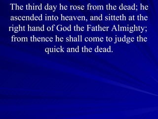 The third day he rose from the dead; he ascended into heaven, and sitteth at the right hand of God the Father Almighty;  from thence he shall come to judge the quick and the dead. 