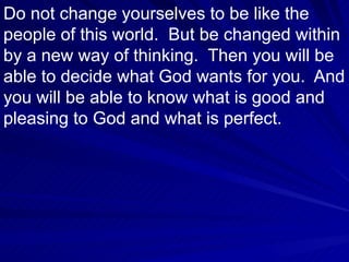Do not change yourselves to be like the people of this world.  But be changed within by a new way of thinking.  Then you will be able to decide what God wants for you.  And you will be able to know what is good and pleasing to God and what is perfect.  
