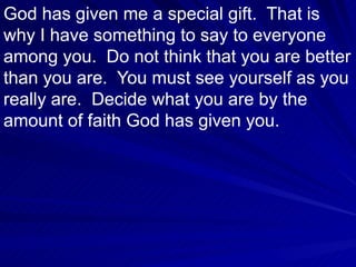 God has given me a special gift.  That is why I have something to say to everyone among you.  Do not think that you are better than you are.  You must see yourself as you really are.  Decide what you are by the amount of faith God has given you.  