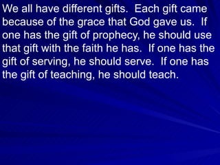 We all have different gifts.  Each gift came because of the grace that God gave us.  If one has the gift of prophecy, he should use that gift with the faith he has.  If one has the gift of serving, he should serve.  If one has the gift of teaching, he should teach.  