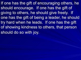 If one has the gift of encouraging others, he should encourage.  If one has the gift of giving to others, he should give freely.  If one has the gift of being a leader, he should try hard when he leads.  If one has the gift of showing kindness to others, that person should do so with joy.   