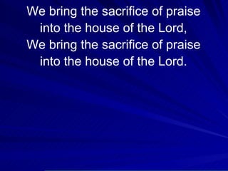 We bring the sacrifice of praise into the house of the Lord, We bring the sacrifice of praise into the house of the Lord. 
