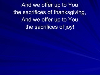 And we offer up to You the sacrifices of thanksgiving, And we offer up to You the sacrifices of joy! 