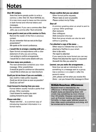 Notes
DearMr Loelgen,
Notethat some peoplepreferto write a
comma (,) after Dear Sir,Yoursfaithfully,etc.
It is now more usualto leaveout the comma
in both formal and informal lettersand
messages.
Be consistent.lf you use a comma afterDear
John, use a comma after Yourssincerely.
It wasgoodtomeetyouattheseminarin Paris.
Remindthe readerof thefirstor previous
contact.
Doyourememberthatwemetat theExpo
presentation?
Wespokeat therecentconference.
... I wouldlike to anangea meetingwith you...
Openformalcorrespondencewith a clear
statementof whyyou arewriting.
I amwritingto confirmarrangements.
I wouldliketo checksomedetailswithyou.
Wehavemanynew products...
Thenextsentence(s)contain(s)yourmain
message.Otherpossibilities:
Itwouldbegoodtocontinueourdiscussions.
I wouldliketo showyouournewbrochure.
Couldyou letmeknow il youare available...
Usecouldtomakepoliterequests:
Couldyouletmeknowassoonaspossible?
Couldyoucallme?
I look forward to hearing from you soon.
Formallettersusuallyincludea politefinal
phrase.Otherexamples:
I lookforwardtomeetingyousoon.
Lookingforwardto yourreply.
Pleasenotethat...
Pleasenotethat...is a commonwayof
introducingimportantinformationin a
formalmemo.
Pleasecoilinn thatyoucan attend.
Otherformalpoliterequests:
Pleasereplyassoonaspossible.
PleasecontactmebyFriday.
Dear all
A commongreetingwhenanemailissentto
a group.Othergreetings:
Deareveryone
Dearcolleagues
Helloeveryone(informal)
Notethatgroupemailscanalsobesent
withouta greeting.
l've attacheda copyof themenu...
Otherwaysto indicatethatyou have
attacheda file/filesto youremail.
Hereis themenu.
Thereportis attached.
lf youwantto bemoreformalyoucansay:
Pleasefindattachedthereportasrequested.
Herewiththefilesyouaskedfor.
Laurent,canyoumakethearrangements...
Notehowwe askan individualto do
somethingin a messagesentto a group.
Usea comma(,)or a dash(-) afterthe
person'sname;
John,pleasecallmewhenyoureceivethis.
Sonia- canyouforwardthismessageto Oliver.
ffidilcnncct
,Egeau*eernailis international,ths
differancssin BritishEnglishandAmerican
,Eng,liohSyles ers becomingfewar (US
cmails may sometimesbe mors infomal
than UX emsifs),,However,somsgEgtors
suchasfnancial,bankingandlegalprefer
formality.ln thcseeases,addresspeopleby
their titlee,avoidcontractionsand slang,and
beconciseandto th6 point.
 