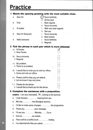 Fractice
1 Match tlfe opening
a DearSir
b Fred
d DearDrSomerset
e Helloeveryone
greeting with the most suitable close.
h,
(il Yoursfaithfully
ii Allthebest
i Bestregards
ii Yourssincerely
i Withverybestregards
ii Seeyou
i Yourssincerely
ii Bestwishes
i Yoursfaithfully
ii Regards
more informal.
a
u
tr
I
T
T
I
u.I
T
I
T
bi
ii
ci
ii
di
ii
ei
ii
2 Tick the phrase in each pair which is
a i HiFausta
ii DearFausta
fi
ii
Yourssincerely
Regards
Noproblem.
Thereisnoproblem.
I wouldliketo inviteyoutovisitouroffice.
Comeandvisitouroffice.
Pleaseconfirmthatyogcanattend.
Letmeknowifyoycancome.
Thanksforthedinner.
I wouldliketothankyouforthedinner.
Gomplete the sentences with a preposition.
ExAtptE:I amveryinterested. ilt . comingtotheseminar.
a llookforward ....hearingfromyou.
b Wemet.. . .theShanghaiseminar.
c l'dliketo makesomechanges.. . . theprogramme.
d Thankyou.. ..yourmessage.
e l'llseeyou ....M0nday.....3p.m.
f Callme... .mymobile.
g Therewillbea buffetlunch. . . . midday.
h l'veattachedthefilesyouasked
 