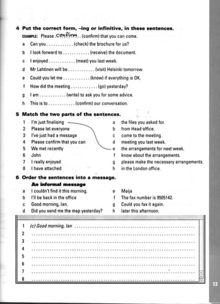 Put the correct form, -ing or infinitive, in these sentences.
ExlMpr"E:Please.gp.-+iH..(confirm)thatyoucancome.
a Canyou.. ... .(check)thebrochureforus?
b l lookforwardto.... .. (receivelthedocument.
c I enjoyed..... .(meetlyoulastweek.
d MrLahtinenwillbe (visit)Helsinkitomorrow.
e Couldyouletme. .. . ..(know)ifeverythingis0K.
f Howdidthemeeting (go)yesterday?
g I am (write)toaskyouforsomeadvice.
h Thisisto.. ....(confirm)ourconversation.
Match the two parts of the sentences.
1 l'mjustfinalising
2 Pleaseleteveryone
3 l'vejusthadamessage
4 Pleaseconfirmthatyoucan
5 Wemetrecently
6 John
7 | reallyenjoyed
8 | haveattached
6 Order the sentences into a
An informal mesrage
a I couldn'tfinditthismorning.
b l'llbebackintheoffice
c Goodmorning,lan.
d Didvousendmethemaovest(
a thefilesyouaskedfor.
b fromHeadoffice.
c cometothemeeting.
d meetingyoulastweek.
e thearrangementsfornextweek.
f knowaboutthearrangements.
g pleasemakethenecessaryarrangements.
h intheLondonoffice.
e Maija
f Thefaxnumberis9505142.
g Couldyoufaxit again.
h laterthisafternoon.
message.
Didyousendmethemapyesterday?
 