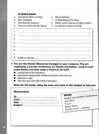 e
f
g
h
a
b
c
d
A formal rnemo
willvisittheofficeonFriday.
Dearcolleagues
Wewouldlikeeveryone
Thisisto confirmthatMrTayama
MarcusKerimov
byWednesdayatthelatest.
Pleaseconfirmthatyouareabletoattend
tomeethiminRoom21at2:30.
7 You are the Human Resources manager in your company. You are
organising a one-day conferenoe on 'Health and Safety'. Look at your
notes below and then write a memo to all staff:
O invitingthemtotheconference
O givingallthedetailsoftheconference(subject,date,timeetc)
O askingforareply
O offeringtogivemoreiqformationifnecessary
Write 4O-5O wolds, using the texts and notes in this chapter to help you.
 