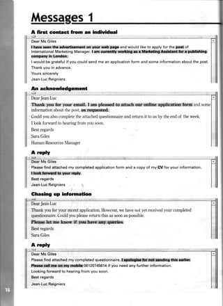 A first
rgl
An
t3l
MessagesI
dontact fiom an indhlidual
DearMs Giles
{*r*,r{i*xi:*t*: iM,,gtLw :FlF and would like to apply for theg$,of
InternationalMarketingManager.I'fd:
cgti!3lt$.:irt,:liqqisqn.
I would be gratefulif you couldsendme an applicationform andsomeinformationaboutthe post.
Thankyou in advance.
Yourssincerely
Jean-LucReigniers
acknowledgement
DearJean-Luc
T&rurkryutr$or your €meit I m Blead.&#anhrq$'i .i lfi *,ffiand
informationaboutthepost,flt.,&tl#"
Couldyoualsocompletetheattachedquestionnaireandreturn it to usby theendof theweek.
I lookforward to hearingfrom yousoon.
Bestregards
SaraGiles
HumanResourcesManager
A rcply
l5l .
Giles
Pleasefind attachedmy completedapplicationform and a copy of my SV for your information.
l bch.furd.b yow n$y.
Bestregards
Jean-LucReigniers
Ghasing up inlomation
DearJean-Luc
Thank youfor your recentapplication.However,wehavenotyetreceivedyour completed
questionnaire.Couldyoupleaserefurn this assoonaspossible.
Fffifu*l*hiffie,km.rrW*.
Bestregards
SaraGiles
DearMs Giles
Pleasefind attachedmy completedquestionnaire.
f$'!illuffi1*i*ttr*,ii*S1*H* 08120745614if you need any further information.
Lookingforwardto hearingfrom you soon.
Bestregards
Jean-LucReigniers
A reply
{-l
 