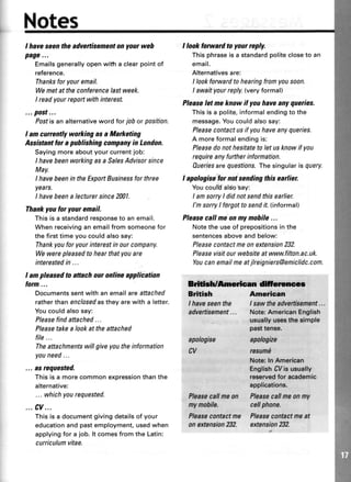 Nates
I haveseentheadvertisementonyourweh
page...
Emailsgenerallyopenwittra clearpointof
reference.
Thanksforyouremail.
Wemetattheconferencelastweek.
I readyourrepoftwithinterest.
...post...
Postisanalternativewordforjoborposition.
I amcurrentlyworkingasaMarketing
Assistantforapuhlishingcompanyin London.
Sayingmoreaboutyourcurrentjob:
I havebeenworkingasa SalesAdvisorsince
May.
I havebeenin theExportBusinessfor three
years.
I havebeena lecturersince2001.
Thankyou lor your email.
Thisis a standardresponseto anemail.
Whenreceivinganemailfromsomeonefor
thefirsttimeyoucouldalsosay:
Thankyoufor yourinterestin ourcompany.
Wewerepleasedto hearthatyouare
interestedin ...
I am pleasedto attach ouronline application
form...
Documentssentwithanemailareattached
ratherthanenclosedastheyarewith a letter.
Youcouldalsosay:
Pleasefindattached...
Pleasetakea lookattheattached
file...
Theattachmentswillgiveyoutheinformation
youneed...
... as requested.
Thisis a morecommonexpressionthanthe
alternative:
... whichyourequested.
...cv...
This is a documentgivingdetailsof your
educationand past employment,usedwhen
applyingfor a job. lt comesfrom the Latin:
curriculum vitae.
I lookforwardtoyourreply.
This phraseis a standardpolitecloseto an
email.
Alternatives are:
I look forward to hearing from you soon.
I awaityour reply.(very formal)
Pleaseletmeknowif youhaveanyqueries.
This is a polite,informal endingto the
message.You could also say:
Pleasecontact us if you have any queries.
A moreformal endingis:
Pleasedo not hesitate to let us know if you
requireanyfurtherinformation.
Aueriesarequestions.Thesingular isquery.
I apologisefor notsendingthisearlier.
YoucoulUalsosay:
I amsorryI didnotsendthisearlier.
I'msorrylforgottosendit.(informal)
Pleasecallmeonmymohile...
Notetheuseof prepositionsin the
sentencesaboveandbelow:
Pleasecontactmeonextension232.
Pleasevisitourwebsiteat www.filton.ac.uk.
Youcanemailmeatjlreigniers@emiclidc.com.
Erldil/Amrican d{tornco
Bdtirh Amedcan
I haveseenthe I sawtheadvertisement...
advertisement... Note:AmericanEnglish
apalogise
cv
usuallyus€stho simple
pasttense.
apologize
resumE
Noto:In Ameriean
EnglishCVisucually
ressrvedfol acaderlic
applications.
Flaasesallmaan Pleasecallmeonny
ny nobile. cellphone.
Pleasecontactme Pleasecontactmeat
an extension82. extension232.
 