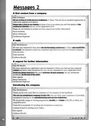 ilt$ssagFs2
liflr*trlu*ting to lnvllr Wu.ts e conhronccin Tokyo.Thiswill bean excellentopportunityto
meet localsuppliersand agents.
fkr&a.laot af ourw*rlto at www.iclwz.co.np where you will find details of lha
@dricftca rdudub and our online registrationform.
Pleasedo not hesitateto contactus if you requireany further information.
Yourssincerely
Minori Kishimoto
ConferenceOrganiser
A rrply
DearMsKishimoto
Wewerevery interestedto hearaboutt&e,foft&coming conf,erence in Tokyoad,,Miike
to attrnd I ampleasedto attachour completedregistrationform andlookforwardto hearing
from yousoon.
Yourssincerely
GuillermoRavallo
A request for further information
cl
Wehavereceivedyourapplicationandarepleasedto informyouthatwe havereserved
-
andsomevideoequipmentfor you,asyou requestedon yourregistrationform.
Oqdtl rul plrar tmd dr r fifty word *nnmary g,csnFany, for our conference
handbook,!ildn and'CIf&i urftik
Bestregards
MinoriKishimoto
ConferenceOrganiser
Intr,oducing dre eompany
A firct dontact from a eornpany
DearMs Kishimoto
Thank youfor your email.Hereis a suilnary of our companyfor thehandbook:
|[{fh rs'c{H*:cffid cs@f in tb UK with overthirty years'experienceof providing
managementtraining for theqMffidnS and narvice iildustries,
Wecanprovidea rangeof faining programmes,otr-site, at a ysiltls in theUK, or online,at a
competitiveprice.'
I hopethis is acceptable.If not pleasedonot hesitateto contactme.
lnoking forward to meetingyouin Tokyo.
Bestregards
GuillermoRavallo
 