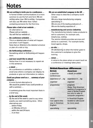 Notes
Wearewritingtoinviteyoutoa corrterence...
ln formal written communicationsit is more
common to usethe full verb form Weare
writingrather than We'rewriting. Companies
wiff also use Weratherthan /when
contactingsomeonefor the first time.
Pleasetakealookatourwebsite...
An alternativeis:
Pleasevisitourwebsite...
Youwillfindourwebsiteat ...
... theconferenceschedule...
Thisis a detailedplanof whatwill happen
andwhenit willhappen.
Notethatan itineraryisthedetailedschedule
or planof a visitortrip.
... the forthcoming conference ...
Somethingwhichis forthcomingwillhappen
soon.
... and(wel would like to attend.
Noticehow it is not necessaryto repeatwe
inthissentence.
... a stand...
At a conferenceor exhibitiona standis a
smallareawherea companycandisplayits
productsor giveout informationto visitors.
Couldyou pleasesendusa ... summaryof your
company...
A moreformalalternativeis:
Wewouldbegratefulif youcouldprovideus
witha summary...
A summarygivesthe mostimportantfactsin
a briefway.
... by the endof theweek.
Bytheendoftheweekis usedto saywhen
exactlyyouwantsomethingdone. Other
alternativesare:
... beforeFriday.
... onMondayatI a.m.
... withinthenext24hours.
... inanhour.
Wearean estahlishedcompanyin theUK...
Otherwaysto describea companycould
include:
Wearea largemanufacturingcompany
specialisingin ...
Weareoneoftheleadingproducersof ...
Wearetheleadingexportersof ...
... manufacturingandsenice industries.
Themanufacturingindustrymakesproductsto
sellto customers,for examplecars,
telephones,clothes,
Theseruiceindustryprovidesservicesand
adviceto customers.Forexamplebanks,
travelagents,shops.
... on-site,..,
On-sifetrainingiswhenthetrainergoesto
thecustomer'sworkplaceto givethe
training.
,.. venue...
A venueistheplacewhereanevent(suchas
a conferenceor meeting)takesplace.
Brftish/ftneriean dllleruncce
British
a stand(tor
conferences)
American
abooth;anexhibit
experienceof...ing experiencein...ing
organiser organizer
programmes pr0grams
{Note:ThisAmerican
spellingof programsie
usedin BritishEnglish
but only to referto
computerprograms.)
venue InAmericanEnglish
(not usedin this locationor sifewould
way in American be moreusual.
English)
speciatising specializing
 