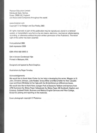 PearsonEducationLimited
EdinburghGate,l'larlow,
Essex,CM202JE,England
andAssociatedCompaniesthroughouttheworld
www.longman.com
CopyrightO lanBadgerandSuePedley2003
Allrightsreserved;nopartofthispublicationmaybereproduced,storedina retrieval
system,ortransmittedinanyformorbyanymeans,electronic,mechanical,photocopying,
recording,orotherwisewithoutthepriorwrittenpermissionofthePublishers.Themoral
rightoftheauthorhasbeenasserted.
Firstpublished2003
Sixthimpression2009
lsBN-978-0-582-53972-3
SetinUniversCondensed1opt
PrintedinMalaysia,KHL
DesignedandtypesetbyRockGraphics
lllustrationsbyRogerFereday
Acknowledgements
WewouldliketothankHelenParkerforherhelpindevelopingthisseries,MaggieJoSt
John,ChristineJohnson,JulieNoviell,TeresaMillerand,MariaKellerfortheirvaluable
inputandDianeWinklebyforherhelpwiththeBritish/Americandifferencesboxes.
WewouldalsoliketothankHans-JuergenPrellatDeutscheTelekomandlearnersfrom
UPM-Kymmene0y,MetsoPaperValkeakoski0y,MetsoPaperABSundsvall,Hagforsand
Grdstorp,GoldwellGmbh,BusinessandMedicalEnglishServicesandFiltonCollege,
Bristolforpilotingandreportingonthematerials.
Coverphotographcopyright@Photonica
 