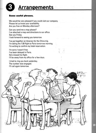 Arran
Some useful phrases.
Wewouldbeverypleasedifyoucouldvisitourcompany.
Pleaseletusknowyouravailability.
AreyoufreeonMondayafternoon?
Canyousendmea mapplease?
l'veattacheda mapanddirectionstoouroffice.
SeeyouFriday.
I lookforwardto seeingyoutomorrow.
l'veputtogetheranitineraryfortheChinatrip.
I'mtakingthe7:30flightto Paristomorrowmorning.
l'mwritingto confirmmyhotelreservation.
l'msorry| wasn'tfree.
l'vebeendelayedinParis.
He'smissedhisflight.
l'llbeawayfrommyofficeforafewdays.
Itriedto ringyoubackyesterday.
Thenumberwasengaged.
l'llcallagaintomorrow
 