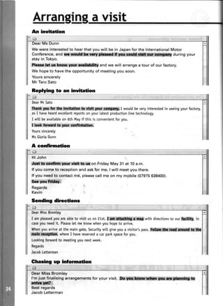 Arrant
tn avisit
Ar inYltetion
Wewereinterestedto hearthatyouwill be in Japanfor theInternationalMotor
Conference,and $tp, 4ii${*:*,*l*M,,,ff ,lliffitffi during your
stayin Tokyo.
Shtft-l|t,f**M,ffi andwe will arrangea tour of our factory.
Wehopeto havetheopportunityof meetingyousoon.
Yourssincerely
Mr TaroSato
DearMrSato
f!x* ycs for tlta ia$ta,th$, ft*,rV,ilSt,W$.r,:Wffi$;I woutdbeveryinterestedin seeingyourfactory,
asI haveheardexceltentreportsonyourlatestproductionlinetechnology.
I wittbeavailabteon 6th Mayif this is convenientforyou.
r&*&ftsd,to$lr *fl on.
Yourssincerety
MsG[oriaDunn
A confirmation
Hi John
&$t,**rttry rls{r$dt!ot! on Friday May 31 at 10 a.m.
lf you come to receptionand askfor me, I will meet you there.
lf you needto contactme, pleasecall me on my mobile (07975639400).
Ssrqym,ffiffi3
Regards
Kevin
Sending directions
DearMissBromtey
I ampleasedyouareableto visit uson 21st.$t*i$ f with directionsto ourkdtftll, in
caseyouneedit. Pteaselet meknowwhenyouhopeto arrive.
Whenyouarriveat the maingate,Securitywitt giveyoua visito/s pass.FdlifiS #iilf#ilffilt*SlffiiHl*
whereI havereserveda carparkspaceforyou.
Loohngforwardto meetingyounextweek.
Regards
JacobLetterman
Ghasing up information
DearMissBromley
l'm justfinalisingarrangementsfor yourvisit.,ffils.lffii **{*;**.$ [
ffidi*$n;
Bestregards
JacobLetterman
Replying to an inuitation
 