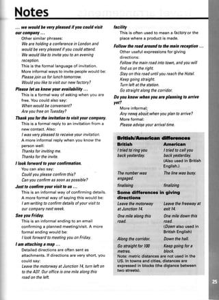 Notes
... wewouldheverypleasedif youcouldvisit
ou company...
Othersimilarphrases:
Weareholdinga conferencein Londonand
wouldbeverypleasedif youcouldattend.
Wewouldliketoinviteyoutoanevening
reception.
Thisistheformallanguageof invitation.
Moreinformalwaysto invitepeoplewouldbe:
Pleasejoin usforlunchtomorrow.
Wouldyouliketo visitournewfactory?
Pleaseletusknow youravailability ...
Thisisa formalwayof askingwhenyouare
free.Youcouldalsosay:
Whenwouldbeconvenient?
Areyoufreeon Tuesday?
Thankyoufor theinvitation to visit yourcompany.
Thisis a formalreplyto an invitationfroma
newcontact.Also:
I wasverypleasedtoreceiveyourinvitation.
A moreinformalreplywhenyouknowthe
personwell:
Thanksforinvitingme.
Thanksfor theinvite.
I look fonuard to your confirmation.
Youcanalsosay:
Couldyoupleaseconfirmthis?
Canyouconfirmassoonaspossible?
Justto confirmyour visit to us ...
Thisisaninformalwayof confirmingdetails.
A moreformalwayof sayingthiswouldbe:
I amwritingto confirmdetailsofyourvisitto
ourcompanynextweek.
Seeyou Friday.
Thisisaninformalendingto anemail
confirminga plannedmeeting/visit.A more
formalendingwouldbe:
I lookforwardtomeetingyouonFriday.
I amattachinga map...
Detaileddirectionsareoftensentas
attachments.lf directionsareveryshort,you
couldsay:
LeavethemotorwayatJunction14,turnlefton
totheA37.Ourofficeis onemilealongthis
roadontheleft.
facility
Thisisoftenusedto meanafactoryorthe
placewhere a product is made.
Followtheroadaroundto themainreception...
Otherusefulexpressionsfor giving
directions:
Followthemainroadintotown,andyouwill
findusontheright.
StayonthisroaduntilyoureachtheHotel.
Keepgoingstraight.
Turnleftat thestation.
Gostraightalongthecorridor.
Doyouknow when you are planning to arrive
yet?
Moreinformal:
Anynewsaboutwhenyouplantoarrive?
Moreformal:
Pleaseadviseyourarrivaltime.
British/Ameriean difi elences
British American
Itried to ringyou I triedto callyou
backyesterday. backyesterday.
{Alsousedin British
English.)
Thenunberwas Thelinewasbusy.
engaged.
finatising finalizing
Some difference* in giving
directions
Leavethematorway Leavethefreewayat
atJunction14. exit14.
Onemilealongthis 0nemiledownthis
road. road.
lDownalsousedin
BritishEnglish)
Downthehall.
Keepgaingfor a
block.
Note:metricdistancesarenot usedin the
US.Intownsandcities,distancesare
expressedin blockstthedigtancebetween
two streetsl.
Alongthecorridor
Aostraightfor100
metres.
 