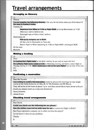 ]nent$
Anangifig an itinerary
Simon
flm. $flffi: &&U.for the Bertinmeeting.Doyouwantto travelwith him?
il*i iffi*;St&s. on Wednesdaymorning,andthere'sa returnflight on
Thursdayeveningat 17:00. 44t . a',@, t Letmeknowif this suits
you.
Hotty
Gonfirming a reserration
DearMs Tourelle i
|l***i,tli*'ffi.cnmffd*ts*'ffimadebyphonethismorning,fortwosing|e
rooms at the HotelSorbonneon May 26,for Ms Scheelenand Mr Moura.
They will arriveat the hotel at about 7 p.m. and they would liketo have dinner at 8 p.m.
Couldyou pleaseemail us a map and directions?
Yourssincerely
JamesEvans
1:e
fif$trei ,'Can you let me know what you think about it?
1{1c,,qffi:*n]ffir{w*i,#sl$,
Tuesday22
llftpa,ftom ffisr at 11:05on fliglrt llll$, arriving Manchester at 11'25
Afternoonvisit to Salfordsite
Overnightstay at Hilton Hotel,Salford
Wednesday23
Plnk up by company car at 08:flt
All day visit to Newcastleon Tyne site
Returnflightto Milandepartingat 17:05on flight 8467,arrivingat 19:20
Allthe best
Michelle
taking a booking
Ghecking trauel arrangements
DearDavid,
$im&L:ffil*r*ftx*kit*tt: . lr. ,,re.pleqser
!t**iffii[*lif*hic1 a ,.ffi,ontomorrow'sflighttoBerlin?
HasFranzorganiseda companycarto collectmefrom theairport?
kt meknow if thereareanyproblems.
Thanks
Jo
 
