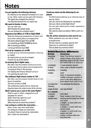 Notes
I'veputtogetherthefollowingitinerary.
An itineraryisthedetailedtimetableof a visit
ortrip.Otherverbscanbeusedwithitinerary:
Theagenthaschangedtheitinerary.
I'vefixedtheitineraryforourJapantrip.
Weneed to finalise it today.
Youcanalsosay:
We'llfinalisethedetailstoday.
Canwefinalisethescheduletoday?
DeparturefromMilan at ll:(E onflight 8A68,...
Notethefollowingprepositionsof placeand
timewhentalkingaboutarrangements:
TheplanedepartsfromParis4 8:00.
I'mtravellingonFlightKLM646to Osaka.
We'releavingg! midday.
I arrivea'tTerminal3gt l9:00.
Pick-up hy companycar at 8:N)
Topickupisan informalexpressionmeaning
to collect.
An airportpick-upcanbearranged.
l'll pickyouupat thestation.
I'n bookingDon'sflightstoday...
Weoftenusethepresentcontinuoustense
to talkaboutfutureplansandarrangements:
I'mgoingto Parisin themorning.
I'mmeetingtheFinanceDirectorat2p.n.
I'mcatchingtheearlytrain.
TheLufthansaflight leavesLondonat 7;30...
Weoftenusethepresentsimpletenseto talk
abouttimetables:
Thetrainarrivesat l8:00.
TheconferencestartsatI a.m.tomorrow.
Coachesleavetheairporteverythirtyminutes.
ShallI reserueyoaa seaton the sameflights?
Shallisusedin offers,suggestionsand
requestsfor advice.
ShallI finishthereportfor you?
Shallwemeetforlunch?
Whatshallwedoabouttheproblem?
I am writing to confirmthe reservation,...
Otherverbsusedwith reservation:
l'm writingto changemyreservation.
I'mafraidI haveto cancelmyreseruation.
CanI checkmyreservation?
Couldyoucheckoutthefollowingforme
please:
Tocheckoutsomethingis an informalwayof
sayingcheck:
Canyoucheckthefollowingformeplease:
Canyoucheckouttheflighttimes?
Youcanalsocheckoutofa hotel,meaningto
payandleave.
Weneedto checkoutbefore7:00to catchour
flight.
Hastheairline reseruedan aisle seatfor me ...
Otherquestionsyoucanaskto check
arrangements:
Didyoureseruea windowseatforme?
Haveyoure-confirmedmyflight?
Didyoubookaneconomyticket?
ffirruEcel
Bdthh +
departing
at 17:05
abooking/
tobook
travelling
midday
American
I'vefixedthe
itinerary.
single(ticketl
In a hotel:
reception
asingle/
daubleraam
Note;The 24-hourclockie
calledmilitarytimeandis not
gnneralfuus$d!nthe U5.Times
arenstedwith a.m.andp.m.
a reseruation/toreserue
talsousedin BritishEnglish)
traveling
noon
Note:ln AmericanEnglish,
middayindicatesa periodof
time in theeadyafternoon,
from aboutnoonuntil2 p.m.
l've seilmadehe itinerary.
oneway fticketl
frontdesk
Note:hotelsin the USuse
vsrytngterminologybut these
areueual:
a singlea a roornwith one
dsublebed
a daubls* a room with tvvo
doubleb*ds
I QUQEB* a room with one
queoneizsbed
a king* a loom with one
kingeizebed
 