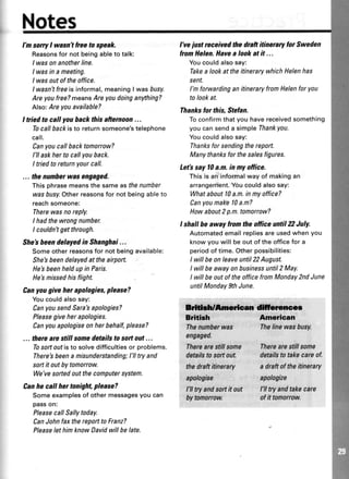 Notes
l'msorryI wasnTfreeto speak.
Reasonsfor notbeingableto talk:
I wasonanotherline.
I wasin a meeting.
I wasoutoftheoffice.
lwasn'tfreeis informal,meaningI wasbusy.
Areyoufree?meansAreyoudoinganything?
Also:Areyouavailable?
I tried to call youback thisafternoon...
Tocallbackisto returnsomeone'stelephone
call.
Canyoucallbacktomorrow?
I'll askherto callyouback.
I triedtoreturnyourcall.
... thenumherwasengaged.
Thisphrasemeansthesameasthenumber
wasbusy.Otherreasonsfor notbeingableto
reachsomeone:
Therewasnoreply.
I hadthewrongnumber.
I couldnTgetthrough.
She'sbeendelayedin Shanghai...
Someotherreasonsfor notbeingavailable:
She'sbeendelayedattheairport.
He'sbeenheldupin Paris.
He'smissedhisflight.
Canyougive her apologies,please?
Youcouldalsosay:
CanyousendSara'sapologies?
Pleasegiveherapologies.
Canyouapologiseonherbehalf,please?
... therearestill somedetailsto softoat...
Tosottoutisto solvedifficultiesor problems.
There'sbeena misunderstanding;I'lltry and
sortit outbytomorrow.
We'vesortedoutthecomputersystem.
Canhe call her tonight,please?
Someexamplesof othermessagesyoucan
passon:
PleasecallSallytoday.
CanJohnfaxthereporttoFranz?
PleaselethimknowDavidwillbelate.
l've justreceivedthedraftitineraryfor Sweden
fromHelen.Havea lookatit ...
Youcouldalsosay:
Takea lookat theitinerarywhichHelenhas
sent.
I'mforwardinganitineraryfron Helenfor you
tolookat.
Thanksfor this, Stefan.
Toconfirmthatyou havereceivedsomething
youcansenda simpleThankyou.
Youcouldalsosay:
Thanksforsendingtherepoft.
Manythanksforthesalesfigures.
Letb sayl0 a.m.in my office.
Thisis an informalwayof makingan
arrangement.Youcouldalsosay:
Whataboutl0 a.m.inmyoffice?
Canyounake l0 a.m?
Howabout2p.m.tomorrow?
I shallbe away from theoffice until 2 July.
Automatedemailrepliesareusedwhenyou
knowyouwill beoutoftheofficefor a
periodof time.Otherpossibilities:
I willbeonleaveuntil22August.
I willbeawayonbusrnessuntil2 May.
I willbeoutof theofficefromMonday2ndJune
untilMonday9thJune.
ffidllcrsrecc
Britirh Ameriean
Thenumberwas Thelinewasbusy.
engaged.
Therearestillsome Therearestillsome
dstailstosaftaut de{ailstotakeeareof.
thedraftitinerary
apologise
l'lltryandsortit out t'lltryandtakecare
bytomartow. sfit tomorrow
adraftsf theitinerary
apalogize
 