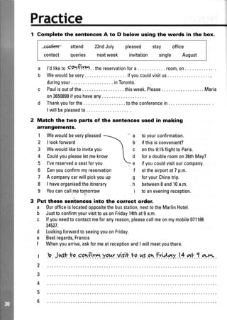 Practice
1 Gomplete the aentences A to D below ueing the words in the box.
*co*finTr attend 22ndJuly pleased stay office
contact queries nextweek invitation single August
ir.
a l'dliketo.qp.fif$..thereservationfora..... . room,on...
b Wewouldbevery ifyoucouldvisitus
duringyour.. .... inToronto.
c Paulisoutofthe... ...thisweek.Please ...... Maria
on3650899ifyouhaveany...
d Thankyouforthe... ... totheconferencein....
Iwillbepleasedto... .
Match the two parts of the sentences used in making
affangoments.
1 Wewouldbeverypleased
2 | lookfonrvard
3 Wewouldliketoinviteyou
4 Couldyoupleaseletmeknow
5 l'vereservedaseatforyou
6 Canyouconfirmmyreservation
7 A companycarwillpickyouup
8 | haveorganiseiltheitinerary
I Youcancall.mpto$orrow
Put these sentenees into the correct order.
a Ourofficeislocatedofpositethebusstation,nexttotheMarlinHotel.
b JusttoconfirmyourvisittousonFriday14that9a.m.
c lfyouneedtocontactmeforanyreason,pleasecallmeonmymobile071186
34521.
LookingforuvardtoseeingyouonFriday.
Bestregards,Francis
Whenyouarrive,askformeatreceptionandIwillmeetyouthere.
a toyourconfirmation.
b ifthisisconvenient?
c onthe9:15flightto Paris.
d fora doubleroomon26thMay?
e ifyoucouldvisitourcompany.
f attheairportat7 p.m.
g foryourChinatrip.
h betweenI and10a.m.
i to aneveningreception.
d
e
f
r b..Jt'..s!.tp.sq$.,."n.y9hy.vis.r!.ts.nr.ql.Fri4ny..lt nt 1.*w. .
 