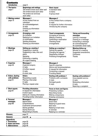 Gontents
Introduction page5
I Thebasics Beginningsandendings Basiclayout
page7 Thewritersknoweachotherwell A standardletter
Thewritersknoweachother A memo
Thewritersdonotknow A groupemail
eachother
2 Makingcontact Messages1 Messages2
page15 A firstcontactfroman A firstcontactfroma company
individual A reply
Anacknowledgement A requestforfurtherinformation
A reply Introducingthecompany
Chasingupinformation
A reply
3 Arrangements Arranginga visit Travelarrangements Takingandforwarding
page23 Aninvitation Arranginganitinerary messages
Replyingto aninvitation Makinga booking Leavinga message
A confirmation Confirminga reservation Passingona message
Sendingdirections Checkingtravel Forwardinga message
Chasingupinformation arrangements Anacknowledgment
Anautomaticemailreply
I Meetings Settingupa meeting1 Settingupa meeting2 Meetingfollow-up
page33 Suggestinga meeting Settingtheagenda Minutesofa meeting
Suggestinga date,timeand Changingtheagenda Suggestedamendments
place Negotiatingchanges Comments
Agreeing Finalisingarrangements Thanks
Confirminga meeting
Anurgentmeeting
5 Enquiries Messagest Messages2
page$ A generalenquiry Specificenquiries
A reply Adviceandrecommendations
A furtherrequest A requestforinformation
A reply Forwardinga request
A covernote Providingdetails
6 Orderc,dealing 0rders Dealingwith problemsI Dealingwith problems2
withproblems Requestinga quote Problemswitha schedule Unacceptableservice
page51 Placingafirstorder A reply A reply
A reply Damagedgoods Misleadinginformation
Placinga repeatorder A reply A reply
Rejectinga complaint
7 Shortrcpofts Providinginformation Focusonfactsandfigures
page6l A requestforinformation Presentingnumbers
A shortreport Describingtrends
Askingformissinginformation Makingcomparisons
Providingfurtherinformation Drawingconclusions
8 Personal MessagesI
messages Appreciation
page69 Congratulations
Messages2
Goodnews
Replyingto goodnews
Replyingto badnews
A reminder
A personalannouncement Badnews
Sayinggoodbye
Sayingthankyou
Respondingtothanks Replyingto a reminder
Glossary page77
Answers page86 a
Appendices
I Punctuation page92
2 Datesandtimes page93
3 Abbreviations page95
 