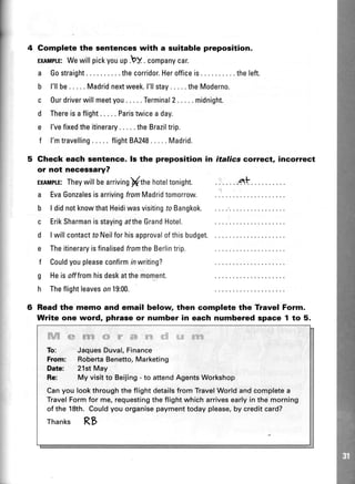 Complete the sentences with a suitable preposition.
ExIMITE:Wewillpickyouup.by . companycar.
a Gostraight ....the corridor.Herofficeis.... theleft.
b l'llbe..... Madridnextweek.l'llstay.....theModerno.
c Ourdriverwillmeetyou. .. . .Terminal2..... midnight.
d Thereisaflight..... Paristwicea day.
e l'vefixedtheitinerary. . . . .theBraziltrip.
f l'mtravelling.....flightBA248.....Madrid.
Gheck each aentence. ls the preposition in
or not necessary?
ExnilplE:Theywillbearrivingffthehoteltonight.
a EvaGonzalesisarrivingfromMadridtomorrow.
b I didnotknowthatHeidiwasvisitingfaBangkok.
c ErikSharmanisstayingaftheGrandHotel.
d I willcontactfoNeilforhisapprovalofthisbudget.
e TheitineraryisfinalisedfromtheBerlintrip.
f Couldyoupleaseconfirmrnwriting?
g Heisofffromhisdeskatthemoment.
h Theflightleaveson19:00.
italics cofrect, incorrect
Readthe memo and email below then complete the Travel Form.
Write one word, phrase or number in each numbered space 1 to 5.
ffiffirueffitrffiwesga'#*s&
To: JaquesDuval,Finance
From: RobertaBenetto,Marketing
Date: 21stMay
Re: My visitto Beijing- to attendAgentsWorkshop
Canyou lookthroughtheflightdetailsfrom TravelWorldandcompletea
TravelFormfor me,requestingtheflightwhicharrivesearlyin the morning
of the 18th.Couldyou organisepaymenttodayplease,by creditcard?
Thanks Rts
 
