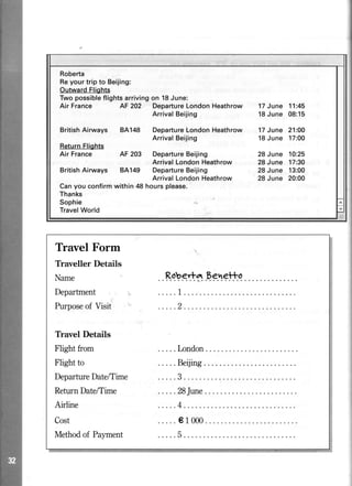 AF 202 DepartureLondonHeathrow
ArrivalBeijing
BritishAirways BA148 DepartureLondonHeathrow
ArrivalBeijing
AF 203 DepartureBeijing
ArrivalLondonHeathrow
8A149 DepartureBeijing
ArrivalLondonHeathrow
Canyou confirmwithin 48 hoursplease.
Thanks
Sophie
TravelWorld
17June 11:45
18June 08:15
17June 21:00
18June 17:00
28June 10:25
28June 17:30
28June 13:00
28June 20:00
Travel Form
Traveller Details
Name ..R.o.bgrt*Eg.e!tq
Department
Purposeof Visit
Travel Details
Flight from
Flight to
.....London
DepartureDatdTime .....3
ReturnDatdTime .....28June....
Airline
Cost ..... el 000
MethodofPayment .....5
 