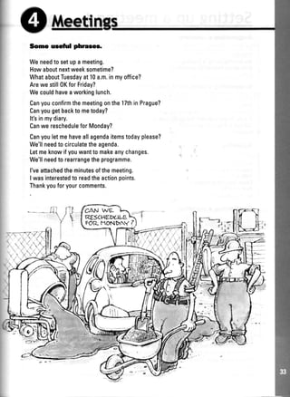Some usefirl phrases.
Weneedto setupa meeting.
Howaboutnextweeksometime?
WhataboutTuesdayat10a.m.inmyoffice?
Arewe still0KforFriday?
Wecouldhaveaworkinglunch.
CanyouconfirmthemeetingonthelTthinPrague?
Canyougetbacktometoday?
It'sinmydiary.
Canwe rescheduleforMonday?
Canyouletmehaveallagendaitemstodayplease?
We'llneedto circulatetheagenda.
Letmeknowifyouwantto makeanychanges.
We'llneedto rearrangetheprogramme.
l'veattachedtheminutesofthemeeting.
I wasinterestedto readtheactionpoints.
Thankyouforyourcomments.
C,Atr1*t
REsCHtrIilLE
FOT]-MONPAY I
,:,,.1(il
1"1
I
!
:,a
 
