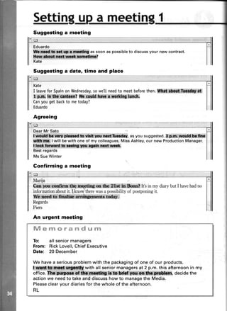 u
Eduardo
l Nt i :ffiffi* assoonaspossibleto discussyour newcontract.
Kate
Kate
I leaveforSpainonWednesday,sowe'[[needto meetbeforethen.iltfh$tri* !,1ilH*,*&n*
I pffiuffiiiffinl t? llh g'glldt**rr,rnrltng ktt$.
Canyougetbackto metoday?
Eduardo
DearMr Sato
1:w6tiil#*ffi$l&wld: n::l#i|sr- asyousuggested.eimr.-*:irr,srH**&
i I will be with one of my colleagues,Miss Ashley,our new ProductionManager.
IUq*; $:&wnft*,!${:,**{4@,
Best regards
Ms Sue Winter
Confirming a meeting
Settin a meetin
Marija
6 ;;ls ll${i* lt&ffi;,W4l,m tfu,?,1e*'In,Sonn? It'sin my diarybut I havehadno
informationaboutit. I know therewasa possibility of postponingit.
filh*Mi lffiffi##&ewm.&drn',
Regards
Piers
ft/IsrY!*r#rid*rm
To: all seniormanagers
From: RickLovell,Chief Executive
Date: 20 December
We have a seriousproblem with the packagingof one of our products.
*,lffiiffiffi l with all senior managersat 2 p.m. this afternoonin my
office. ffi#iiffiffi ir*,!&* * , decide the
actionwe needto takeand discusshow to managethe Media.
Pleaseclearyour diariesfor the whole of the afternoon.
RL
Suggesting a meeting
Suggesting a date, time and place
 