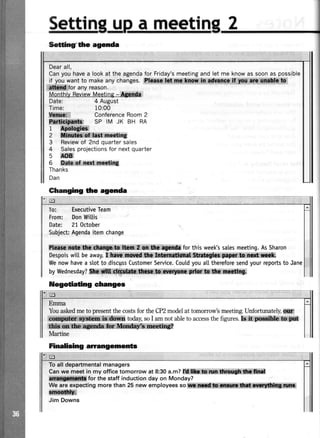 Settin a meeti
Time:
*ffi,iiiii
Dearall,
Canyouhavea lookattheagendaforFriday'smeetingandletmeknowassoonaspossible
if youwantto makeanychanges ;ih, iil# ;#Wffi
iffifor anyreason.
MonthlyReviewMeeting- Alrrdr
4 August
10:00
ConferenceRoom2
Sffifitr#I$ffil: SPIMJK BHRA
1 ffiffiWffi
2 ffi}ffi';roding
3 Reviewof 2ndquartersales
4 Salesprojectionsfor nextquarter
5 f,oB
6 S**{;:ngt mq*liog
Thanks
Dan
Ghanging lfre agenda
To: ExecutiveTeam
From: DonWiLtis
Date: 21October
SubjectAgendaitemchange
ffi*tfr*i#r*t tiffi{i{ for this week'ssatesmeeting.AsSharon
Despoiswitl beaway,I:i*lii1*: ia ffi#ik$'{ildlr
Wenowhavea stotto discgssCustomerSeMce.Coutdyoua[[thereforesendyourreportsto Jane
bywednesdav?ffiliwlrdtsi:ffirt{t*lfi*h*fi$$
ilegotiating changes
Emma
YouaskedmetopresentthecostsfortheCP2modelattomorrow'smeeting.Unfortunately,ffi
ffiffii' * today,soI amnotabletoaccessthefigures.kl**; W
EW*ti iWe g?
Martine
Finalising arangemente
Toall departmentalmanagers
Canwe meet in my officetomorrow at 8:30a.m?l*t }ffiffi*
#lffifor the staffinductiondayon Monday?
we areexpectingmorethan 25 new employeessoi#*ffit*,* ilmffi:dffi
ffii
Jim Downs
Setfingf tlre agenda
 