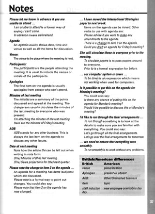 Pleaseletmeknowin advanceif youare
unahletoattend...
I amunabletoattendisaformalwayof
sayingI can'tcome.
lnadvancemeansbeforehand.
Agenda
An agendausuallyshows date,time and
venue as well as all the itemsfor discussion.
Venue:
The venueisthe placewhere the meetingis held.
Participants:
fhe participantsarethepeopleattendingthe
meeting.lt is usualto includethe namesor
initialsof the participants.
Apologies
The first item on the agendais usually
apologiesfrom peoplewho can'tattend.
Minutesol lastmeeting
Theninutesareasummaryofthepoints
discussedand agreedat the meeting.The
chairpersonusuallycirculatesthe minutesof
the last meetingto everyonewho was
present:
l'm attaching the ninutes of the lastmeeting.
Here are the minutesof Friday'smeeting.
AOB
A08standsforanyotherbusrness,Thisis
alwaysthe lastitemontheagendato
discussanyotherissues.
Dateol nert meeting
Notehowthe articlethecanbe leftoutwhen
writingin noteform:
(The)Minutesof (the)lastmeeting.
(The)Salesprojectionsfor (the)nextquafter.
Pleasenotethechangeto item2 on flteagenda...
An agendafor a meetinghasitems(subjects)
whicharediscussed.
Pleasenoteis a formalwayto pointout
changes.Youcouldalsosay:
Pleasenotethatitem2 ontheagendahas
nowchanged.
... I havemovedthelnternationalStrategies
papertonert week.
ltemson the agendacanbemoved.Other
verbsto usewithagendaare:
Pleaseadviseif youwanttomakeany
amendmentsto theagenda.
Thereis a changetoitem3 ontheagenda.
Couldyoudtaft anagendaforFridaybmeeting?
Shewill circulatetheseto eyeryoneprior to the
meeting.
Tocirculatepapersisto passpapersaround
to everyone.
Priortolsa formalexpressionlor before.
... out compatetslstemis down ...
Tobedownis anexpressionwhichmeans
notworkingwhenusedfor computers.
ls it possihleto put thison theagendafor
Monday'smeeting?
Youcouldalsosay:
ls thereanychanceofputtingthisonthe
agendafor Monday'smeeting?
Wouldit bepossiblefo dr.scussthisat Monday's
meeting?
l'd like to run through thefinal anangements...
Torunthroughsomethingisto lookatthe
detailsto makesureyouarefamiliarwith
everything.Youcouldalsosay:
Let'sgothroughallthefinalarrangements.
Letbgooverthefinalarrangementsfortomorrow.
... we needto ensurethateverythingruns
smoothly.
Torunsmoothlyisto workwithoutanyproblems.
vgnug
Apalagles
A08:
fum
etaffinductlan
dry.
pfosentarabse*t' '
:
OtherNnfinishedhusiness
tupic
newenptow, orienationday
' r.,. :r:,l:: :i..' .i;r'!ri:'ri,rtilt,iitt'.;';1':::;',1.:,
 