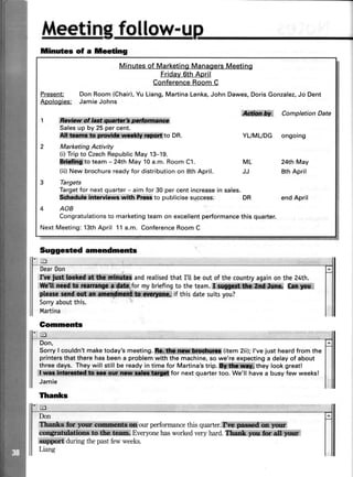 frAqm[ingfoIla,yy-r.lp
tinutes of a teeting
Minutesof MarketingManagersMeeting
Friday6thApril
ConferenceRoomC
Present: Don Room (Chair),Yu Liang,Martina Lenka,John Dawes,DorisGonzalez,Jo Dent
Aoologies: JamieJohns
i$trlf Completion Date
1
Salesup by 25 per cent.
ito DR. YUMUDG ongoing
2 Marketing Activity
(i) Tripto CzechRepublicMay 13-19.
S{f&CIto team - 24th May 10a.m. Room C1. ML 24th May
(ii) New brochurereadyfor distributionon 8th April. JJ 8th April
3 Targets
Targetfor next quarter- aim for 30 per cent increasein sales.
gfuk# ir&rvf,srr wi0r kF to publicise success. DR end April
4 AOB
Congratulationsto marketingteam on excellentperformancethis quarter.
Next Meeting:13thApril 11a.m. ConferenceRoom C
Suggested amendments
DearDon
&ruiffiffiffi,if**!ffiffiffi** andrealisedthatI'[ beoutofthecountryagainonthe24th.
formybriefingto theteam.i*ffi k
if thisdatesuitsyou?
Sorryaboutthis.
Martina
Gomments
HI
Don,
Sorrylcou|dn,tmaketoday'smeeting.ffi(item2ii);|,vejustheardfromthe
printersthattherehasbeena problemwiththe machine,sowe'reexpectinga delayof about
threedays. Theywill stillbe readyin time for Martina'strip.fifr****?tffiffitheylookgreat!
i*fornextquartertoo'We,||haveabusyfewweeks!
Jamie
Tfranks
Don
ourperformancethisquarter.ffiffi
Everyonehasworkedveryhard.sffiffi! ffiiffi
duringthepastfewweeks.
Liang
 