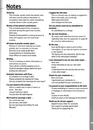 I
I
Not
Actionhy
Theminutesusuallynamethepersonwho
will carryouttheactionsdiscussed.A
completiondate(datebywhichsomething
mustbedone)is alsousuallygiven.
Beview of last quarter'spertormance
Thisis lookingbackatthecompany's
activitiesduringthe pastthreemonths.
Notealso:
Previewofnextquarterislookingforwardat
whatwill happenoverthenextthree
months.
All teamsto provideweekly report...
Writingin noteform (leavingoutverbs,
articles,etc.)iscommonin minutes.
Brochuretobereadyby$thApril.
CongratuIationsto marketingteam.
Press0fficerto contactlocalnedia.
Briefing...
Thisisa meetingatwhichinformationor
instructionsaregiven.
Therewillbea briefingmeetingat2p.m.
Couldallnanagerspleaseattendtheteam
briefingthisafternoon?
Scheduleinterviewswith Press...
Toscheduleistoarrangea date.
PleaseschedulethemeetingforFriday.
Canyouscheduletheinteruiewsfornextweek?
l've justlookedat the minutes...
Justisa usefulwayto starta memoor
email.Seealso;
l've justreadyourreport.
I've justseenthelatestfigures.
We'll needto reafiangea date...
Youcouldalsosay:
Canwe seta newdate?
Canwerearrangethebriefingfornext
Monday?
I suggestthe2ndJune.
This is a formal way of making a suggestion.
More informally,you could say:
Whatabout2ndJune?
Letbchangeitto2ndJune.
Canyoupleasesendoutanamendmentto
everyone,...
Anamendmentisa change.
Be.thenewhrochures...
Fe.meanswithreferencefoandisshortfor
regarding.(Seealsotheappendixonpage95
for common abbreviations.)
Bytheway,...
Herebytheurayisusedto givefurther
information.lt can also be usedto introduce
a new stubject:
Thefiguresareveryimpressive.Bytheway,
whenis th'enextprojectmeeting?
I wasinterestedto seeournew salestarget...
Notealso:
It wasinterestingto seeournew sales
target...
I understandfromtheminutesthatwehave
a newsalestarget...
Thankslor your commenbon ...
Moreformally:
I appreciateyourcommentson...
I amverygratefulfor yourcommentson...
I've passedon your congrutulationsto theteam.
Topasssomethingon meansto givesomeone
a messageor informationfromsomeone
else.
l'll passonyourthanks.
Couldyou passonthemessagetohimplease?
Thankyoafor all your support...
Supportmeanshelp.Forexample:
Yoursupportisgreatlyappreciated.
Thankyouforsupportingme.
 