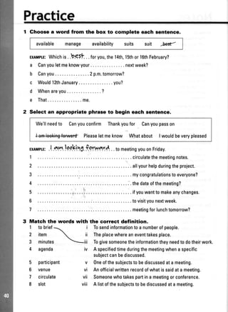 Practice
1 Ghoose a word from the box to complete each sentence.
available manage availability suits suit
-W
ExlMpr^E:Whichis..b.eSt . .foryou,the14th,1Sthor16thFebruary?
a Canyouletmeknowyour.. .nextweek?
b Canyou.. .2p.m.tomorrow?
c WouldlfthJanuary .. .you?
d Whenareyou .........?
e That . .. me.
2 Select an appropriate phrase to begin each sentence.
We'llneedto Canyouconfirm Thankyoufor Canyoupasson
l+m-lee*+ng{onliaidPleaseletmeknow Whatabout Iwouldbeverypleased
ExlMpTE:.l atu,,r.lppking.fgrwar4. .tomeetingyouonFriday.
1 ... ..circulatethemeetingnotes.
2 .. . .. allyourhelpduringtheproject.
3 .. ...mycongratulationstoeveryone?
4 . .. .'.thedateofthemeeting?
5 ... .....i .. ifyouwanttomakeanychanges.
6 ... ..r... ..tovisityounextweek.
7 .. . .. meetingforlunchtomorrow?
Mateh the words with the correct definition.
I
2
3
4 agenda
Tosendinformationtoanumberofpeople.
Theplacewhereaneventtakesplace.
Togivesomeonetheinformationtheyneedtodotheirwork.
Aspecifiedtimeduringthemeetingwhenaspecific
subjectcanbediscussed.
Oneofthesubjectstobediscussedatameeting.
Anofficialwrittenrecordofwhatissaidatameeting.
Someonewhotakespartinameetingorconference.
A listofthesubjectstobediscussedatameeting.
5 participant
6 venue
7 circulate
I slot
iv
v
vi
vii
viii
to brief1 i

item  ii
minutes iii
 