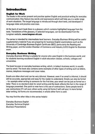 Introduction
Eng|bh ior Wodr
ThebooksinthisseriespresentandpractisespokenEnglishandpracticalwritingforeveryday
communication;theyfeaturekeywordsandexpressionswhichwillhelpyouinawiderange
ofworksituations.Thetargetlanguageisintroducedthroughshorttexts,anddevelopedin
languagenotesandpracticeexercises.
Atthebackofeachbookthereisaglossarywhichcontainshighlightedlanguagefromthe
texts.Translationsoftheglossaryinselectedlanguages,canbedownloadedfromthe
Longmanwebsite,wvnr.longman-eh.com.
Theseriesisintendedforintermediatelevellearners.EverydayBusinessWritingwillbeuseful
supplementarymaterialifyouarepreparingforbusinessEnglishexaminationssuchasthe
UniversityofCambridgeBusinessEnglishCertificate(BEC),particularlytheReadingand
Writingpaper,andtheLondonChamberofCommerceandlndustry(LCCI)EnglishforBusiness
exam.
EYeryday Bueinerc Wrifing
EverydayBusinessWritingissuitableforanyonewhousesEnglishinthebusinessworld,and
forstudentslearningvocationalEnglishinadulteducationclasses,schools,collegesand
universities.
Thebookfocusesoneverydaybusinesswriting,which,intoday'sbusinessworld,isusually
sentbyemail.Thebookalsocontainssomeexamplesofothertypesofwritingsuchasletters,
memos,telephonemessagesandcovernotes.
Emailsareoftenshortandcanbeveryinformal.However,evenifanemailisinformal,itshould
stillbeaccurate,appropriateandeasyforthereadertounderstand.Emailscanalsobeformal
- forexamplewhenwritingtosomeoneforthefirsttime,youremailcanbejustasformalasa
letter.Thereisnostandardstyleforemailwritingandthebookreflectsthisfactintherangeof
languagepresented.Onepointtonotehereistheuseofcontractions.Somepeopletendto
usecontractions(l'llcallyou);otherswriteusingfullforms(lwillcallyou).Inmoreformal
letterwriting,fullformsarerecommended;inemailseitherformisused.
Youmayfindtheothertitlesinthisserieshelpful:
EverydayBusinessEnglish
EverydayTechnicaI English
BusinessPresentations
 